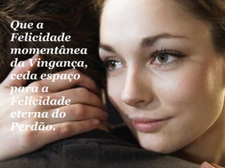 Que a Felicidade momentânea da Vingança, ceda espaço para a Felicidade eterna do Perdão.   
