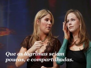 Que as lágrimas sejam poucas, e compartilhadas.  
