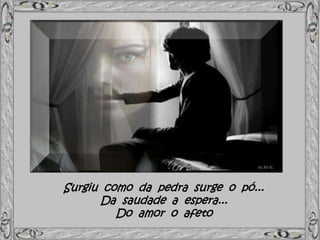 Surgiu como da pedra surge o pó...
Da saudade a espera...
Do amor o afeto
 
