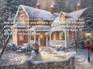 DESEJO  QUE NESTE NATAL, ANTES DE VOCÊ PERCEBER JESUS Nas luzinhas que piscam pela cidade, você O encontre primeiramente em seu coração. E à frente de qualquer palavra que expresse seu desejo de um feliz Natal, O encontre em suas ações. 