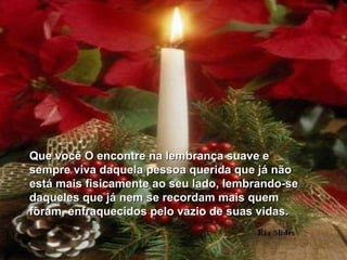 Que você O encontre na lembrança suave e sempre viva daquela pessoa querida que já não  está mais fisicamente ao seu lado, lembrando-se daqueles que já nem se recordam mais quem foram, enfraquecidos pelo vazio de suas vidas. 