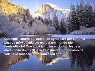 Que você lembre-se, então, de agradecer por ser uma pessoa privilegiada em meio a um mundo tão contraditório! Que você também encontre Jesus à meia- noite do dia 31 e sinta o mistério grandioso da vida, que renasce junto com cada ano. 
