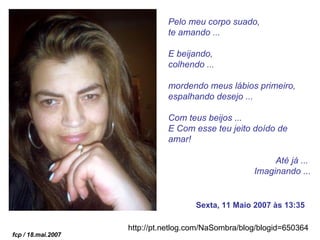 Pelo meu corpo suado, te amando ... E beijando,  colhendo ...  mordendo meus lábios primeiro,  espalhando desejo ... Com teus beijos ... E Com esse teu jeito doído de amar! Até já ...  Imaginando ... Sexta, 11 Maio 2007 às 13:35 http://pt.netlog.com/NaSombra/blog/blogid=650364   fcp / 18.mai.2007 