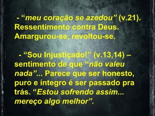 - “ meu coração se azedou”  (v.21). Ressentimento contra Deus. Amargurou-se, revoltou-se. - “Sou Injustiçado!” (v.13,14) – sentimento de que “ não valeu nada”...  Parece que ser honesto, puro e íntegro é ser passado pra trás. “ Estou sofrendo assim... mereço algo melhor”.   