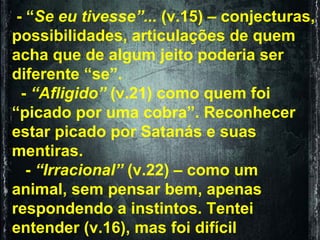 - “ Se eu tivesse”...  (v.15) – conjecturas, possibilidades, articulações de quem acha que de algum jeito poderia ser diferente “se”. -  “Afligido”  (v.21) como quem foi “picado por uma cobra”. Reconhecer estar picado por Satanás e suas mentiras. -  “Irracional”  (v.22) – como um animal, sem pensar bem, apenas respondendo a instintos. Tentei entender (v.16), mas foi difícil  