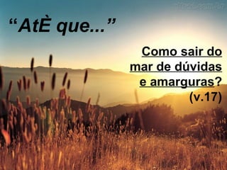 “ Até que...” Como sair do mar de dúvidas e amarguras ? (v.17) 