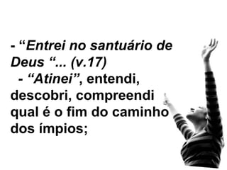 - “ Entrei no santuário de Deus “... (v.17) - “Atinei” , entendi, descobri, compreendi qual é o fim do caminho dos ímpios; 