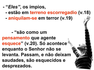 - “são como um  pensamento  que agente  esquece ” (v.20). Só acontece enquanto o Senhor não se levanta. Passam, e não deixam saudades, são esquecidos e desprezados. - “ Eles” , os ímpios, - estão em  terreno escorregadio  (v.18) -  aniquilam-se  em terror (v.19) 