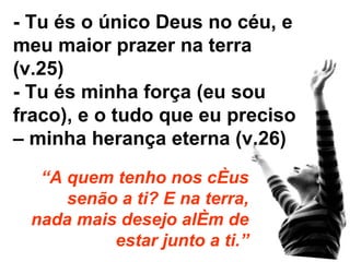 - Tu és o único Deus no céu, e meu maior prazer na terra (v.25) - Tu és minha força (eu sou fraco), e o tudo que eu preciso – minha herança eterna (v.26) “ A quem tenho nos céus senão a ti? E na terra, nada mais desejo além de estar junto a ti.” 