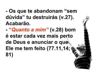 - Os que te abandonam “sem dúvida” tu destruirás (v.27). Acabarão. -  “ Quanto a mim”  (v.28) bom é estar cada vez mais perto de Deus e anunciar o que Ele me tem feito (77.11,14; 81) 