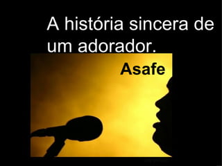 A história sincera de  um adorador.  Asafe 