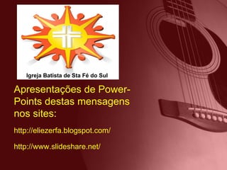 http://eliezerfa.blogspot.com/ http://www.slideshare.net/ Apresentações de Power-Points destas mensagens nos sites: Igreja Batista de Sta Fé do Sul 