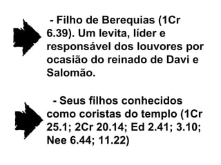 - Filho de Berequias (1Cr 6.39). Um levita, líder e responsável dos louvores por ocasião do reinado de Davi e Salomão. - Seus filhos conhecidos como coristas do templo (1Cr 25.1; 2Cr 20.14; Ed 2.41; 3.10; Nee 6.44; 11.22) 