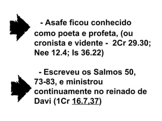- Asafe ficou conhecido como poeta e profeta, (ou cronista e vidente -  2Cr 29.30; Nee 12.4; Is 36.22) - Escreveu os Salmos 50, 73-83, e ministrou continuamente no reinado de Davi (1Cr  16.7,37 ) 