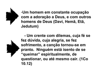 Um homem em constante ocupação com a adoração a Deus, e com outros homens de Deus (Davi, Hemã, Etã, Jedutum) - Um crente com dilemas, cuja fé se fez dúvida, cuja alegria, se fez sofrimento, a canção tornou-se em pranto.  Ninguém está isento de se “queimar” espiritualmente, de questionar, ou até mesmo cair. (1Co 10.12) 