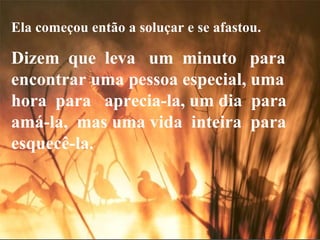 Ela começou então a soluçar e se afastou. Dizem  que  leva  um  minuto  para encontrar uma pessoa especial, uma  hora  para  aprecia-la, um dia  para  amá-la,  mas uma vida  inteira  para esquecê-la. 