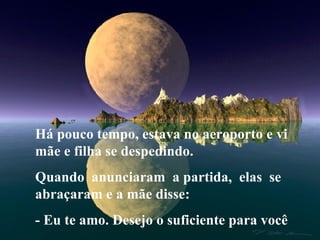 Há pouco tempo, estava no aeroporto e vi mãe e filha se despedindo. Quando  anunciaram  a partida,  elas  se abraçaram e a mãe disse: - Eu te amo. Desejo o suficiente para você 