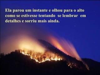 Ela parou um instante e olhou para o alto como se estivesse tentando  se lembrar  em  detalhes e sorriu mais ainda. 