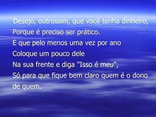 Desejo, outrossim, que você tenha dinheiro, Porque é preciso ser prático. E que pelo menos uma vez por ano Coloque um pouco dele Na sua frente e diga "Isso é meu", Só para que fique bem claro quem é o dono de quem. 