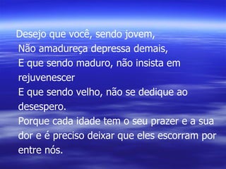 Desejo que você, sendo jovem, Não amadureça depressa demais, E que sendo maduro, não insista em rejuvenescer E que sendo velho, não se dedique ao desespero. Porque cada idade tem o seu prazer e a sua dor e é preciso deixar que eles escorram por entre nós. 