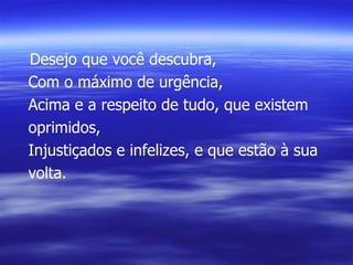 Desejo que você descubra, Com o máximo de urgência, Acima e a respeito de tudo, que existem oprimidos, Injustiçados e infelizes, e que estão à sua volta. 