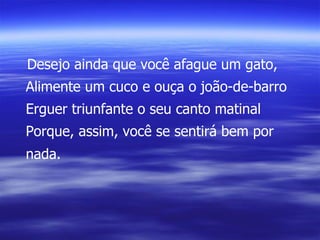 Desejo ainda que você afague um gato, Alimente um cuco e ouça o joão-de-barro Erguer triunfante o seu canto matinal Porque, assim, você se sentirá bem por nada. 