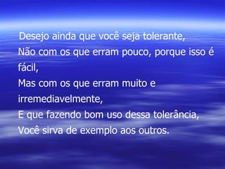 Desejo ainda que você seja tolerante, Não com os que erram pouco, porque isso é fácil, Mas com os que erram muito e irremediavelmente, E que fazendo bom uso dessa tolerância, Você sirva de exemplo aos outros. 