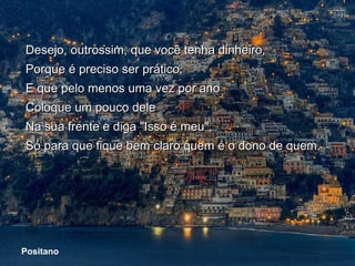 Desejo, outrossim, que você tenha dinheiro,
   Porque é preciso ser prático.
   E que pelo menos uma vez por ano
   Coloque um pouco dele
   Na sua frente e diga "Isso é meu",
   Só para que fique bem claro quem é o dono de quem.




 Positano
Positano
 