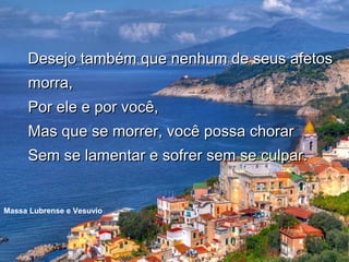 Desejo também que nenhum de seus afetos
     morra,
     Por ele e por você,
     Mas que se morrer, você possa chorar
     Sem se lamentar e sofrer sem se culpar.


Massa Lubrense e Vesuvio
 