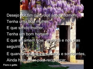Desejo por fim que você sendo homem,
   Tenha uma boa mulher,
   E que sendo mulher,
   Tenha um bom homem
   E que se amem hoje, amanhã e nos dias
   seguintes,
   E quando estiverem exaustos e sorridentes,
   Ainda haja amor para recomeçar.
Fiore e gatto
 