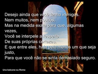 Desejo ainda que você tenha inimigos.
 Nem muitos, nem poucos,
 Mas na medida exata para que, algumas
 vezes,
 Você se interpele a respeito
 De suas próprias certezas.
 E que entre eles, haja pelo menos um que seja
 justo,
 Para que você não se sinta demasiado seguro.

Una balcone su Roma
 