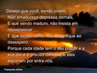 Desejo que você, sendo jovem,
    Não amadureça depressa demais,
    E que sendo maduro, não insista em
    rejuvenescer
    E que sendo velho, não se dedique ao
    desespero.
    Porque cada idade tem o seu prazer e a
    sua dor e é preciso deixar que eles
    escorram por entre nós.
 Tramonto d'Oro
Tramonto d'Oro
 