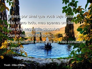 Desejo por sinal que você seja triste,
      Não o ano todo, mas apenas um dia.
      Mas que nesse dia descubra
      Que o riso diário é bom,
      O riso habitual é insosso e o riso constante
      é insano.



 Tivoli - Villa d'Este
Tivoli - Villa d'Este
 