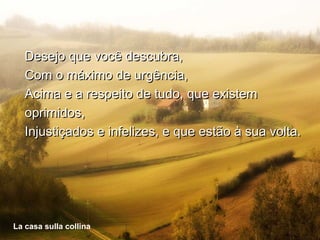 Desejo que você descubra,
   Com o máximo de urgência,
   Acima e a respeito de tudo, que existem
   oprimidos,
   Injustiçados e infelizes, e que estão à sua volta.




Lacasa sulla collinacollina
La casa sulla
 