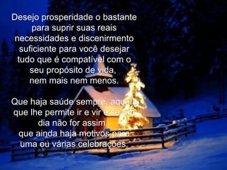 Desejo prosperidade o bastante para suprir suas reais necessidades e discenirmento suficiente para você desejar tudo que é compatível com o seu propósito de vida,  nem mais nem menos.   Que haja saúde sempre, aquela que lhe permite ir e vir e se um dia não for assim,  que ainda haja motivos para uma ou várias celebrações. 