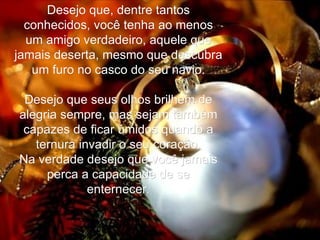 Desejo que, dentre tantos conhecidos, você tenha ao menos um amigo verdadeiro, aquele que jamais deserta, mesmo que descubra um furo no casco do seu navio.   Desejo que seus olhos brilhem de alegria sempre, mas sejam também capazes de ficar úmidos quando a ternura invadir o seu coração. Na verdade desejo que você jamais perca a capacidade de se enternecer. 