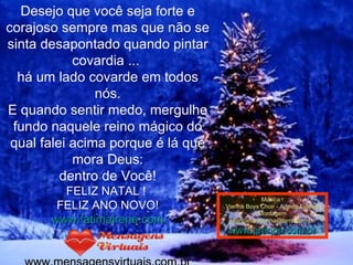Desejo que você seja forte e corajoso sempre mas que não se sinta desapontado quando pintar covardia ...  há um lado covarde em todos nós. E quando sentir medo, mergulhe fundo naquele reino mágico do qual falei acima porque é lá que mora Deus: dentro de Você!   FELIZ NATAL !  FELIZ ANO NOVO! www.fatimairene.com www.mensagensvirtuais.com.br Música : Vienna Boys Choir - Adeste Fideles Montagem [email_address] www.pranos.com.br 
