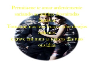 Permita-me te amar ardentemente
   saciando as minhas desvairadas
              fantasias
Toma-me nos teus braços com desejos
              ardentes
 e grave em mim as marcas das tuas
              ousadias
 