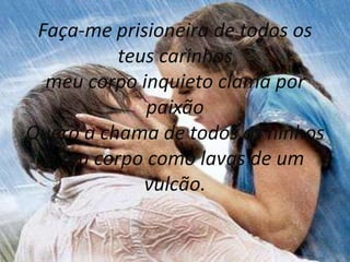 Faça-me prisioneira de todos os
           teus carinhos
  meu corpo inquieto clama por
              paixão
Quero a chama de todos os ninhos
  e teu corpo como lavas de um
              vulcão.
 