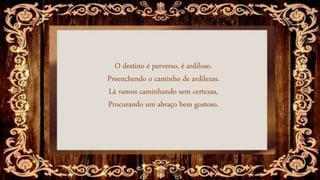 O destino é perverso, é ardiloso.
Preenchendo o caminho de ardilezas.
Lá vamos caminhando sem certezas,
Procurando um abraço bem gostoso.
 
