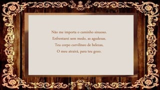Não me importa o caminho sinuoso.
Enfrentarei sem medo, as agudezas.
Teu corpo curvilíneo de belezas,
O meu atrairá, para teu gozo.
 
