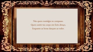 Não quero nostalgia no compasso.
Quero sentir teu corpo em forte abraço,
Enquanto as horas dançam ao redor.
 