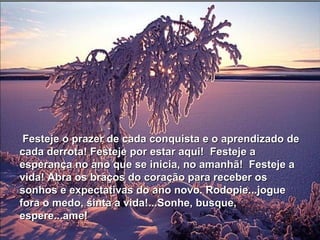 Festeje o prazer de cada conquista e o aprendizado de
cada derrota! Festeje por estar aqui! Festeje a
esperança no ano que se inicia, no amanhã! Festeje a
vida! Abra os braços do coração para receber os
sonhos e expectativas do ano novo. Rodopie...jogue
fora o medo, sinta a vida!...Sonhe, busque,
espere...ame!
 