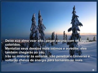 Deixe sua alma voar alto...pegar carona com os fogos
coloridos.
Mentalize seus desejos mais íntimos e acredite: eles
também chegarão ao céu.
Irão se misturar às estrelas, irão penetrar o Universo e
voltarão cheios de energia para tornarem-se reais.
 