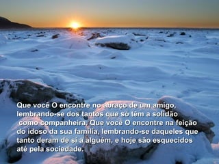 Que você O encontre no abraço de um amigo,
lembrando-se dos tantos que só têm a solidão
 como companheira. Que você O encontre na feição
do idoso da sua família, lembrando-se daqueles que
tanto deram de si a alguém, e hoje são esquecidos
até pela sociedade.
 