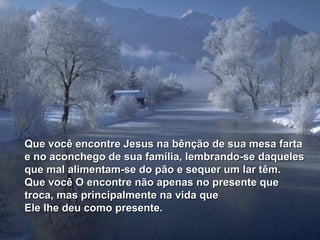Que você encontre Jesus na bênção de sua mesa farta
e no aconchego de sua família, lembrando-se daqueles
que mal alimentam-se do pão e sequer um lar têm.
Que você O encontre não apenas no presente que
troca, mas principalmente na vida que
Ele lhe deu como presente.
 