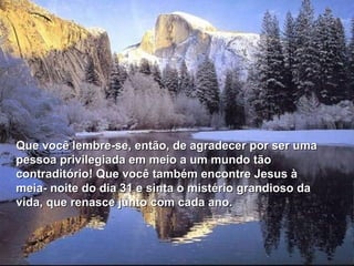 Que você lembre-se, então, de agradecer por ser uma
pessoa privilegiada em meio a um mundo tão
contraditório! Que você também encontre Jesus à
meia- noite do dia 31 e sinta o mistério grandioso da
vida, que renasce junto com cada ano.
 