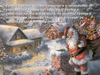 Festeje o prazer de cada conquista e o aprendizado de
cada derrota! Festeje por estar aqui! Festeje a
esperança no ano que se inicia, no amanhã! Festeje a
vida! Abra os braços do coração para receber os
sonhos e expectativas do ano novo.
 