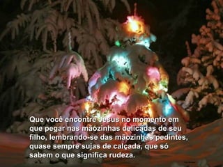 Que você encontre Jesus no momento em
que pegar nas mãozinhas delicadas de seu
filho, lembrando-se das mãozinhas pedintes,
quase sempre sujas de calçada, que só
sabem o que significa rudeza.
 