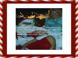 Festeje o prazer de cada conquista e o aprendizado de cada derrota! Festeje por estar aqui!  Festeje a esperança no ano que se inicia, no amanhã!  Festeje a vida! Abra os braços do coração para receber os sonhos e expectativas do ano novo. Rodopie...jogue fora o medo, sinta a vida!...Sonhe, busque, espere...ame! 